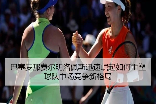巴塞罗那费尔明洛佩斯迅速崛起如何重塑球队中场竞争新格局