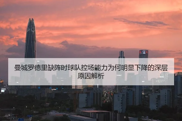 曼城罗德里缺阵时球队控场能力为何明显下降的深层原因解析