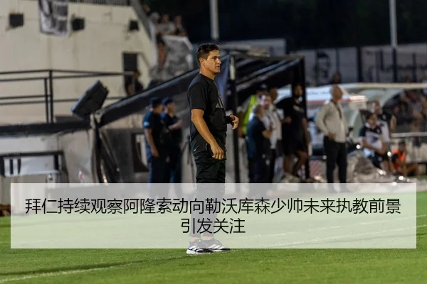 拜仁持续观察阿隆索动向勒沃库森少帅未来执教前景引发关注