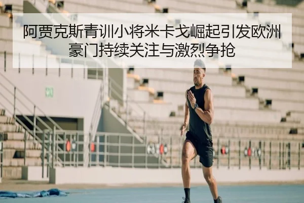 阿贾克斯青训小将米卡戈崛起引发欧洲豪门持续关注与激烈争抢