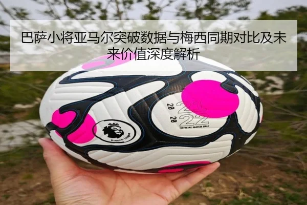 巴萨小将亚马尔突破数据与梅西同期对比及未来价值深度解析