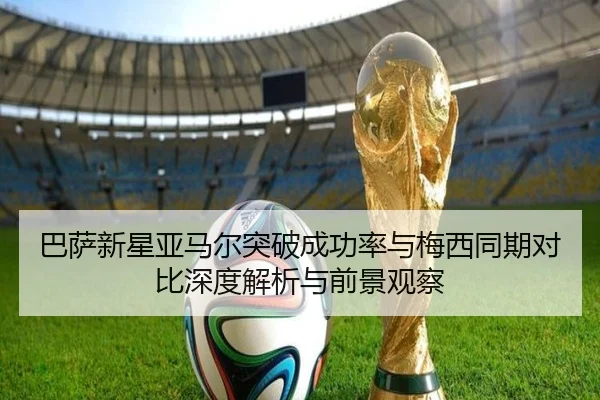 巴萨新星亚马尔突破成功率与梅西同期对比深度解析与前景观察