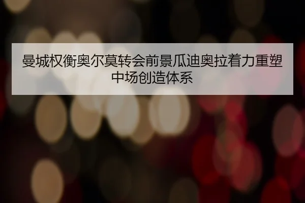曼城权衡奥尔莫转会前景瓜迪奥拉着力重塑中场创造体系
