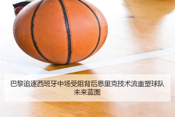 巴黎追逐西班牙中场受阻背后恩里克技术流重塑球队未来蓝图